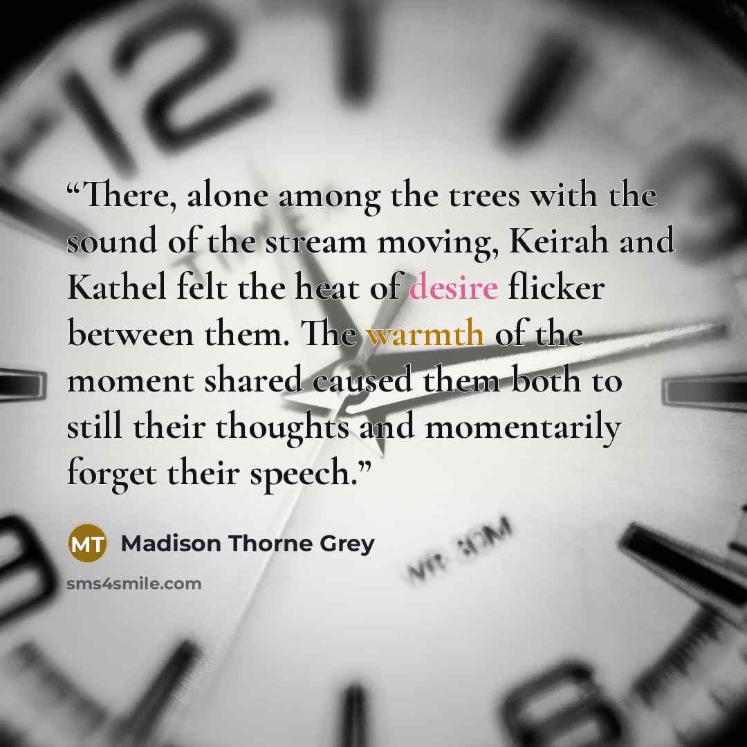 “There, alone among the trees with the sound of the stream moving, Keirah and Kathel felt the heat of desire flicker between them. The warmth of the moment shared caused them both to still their thoughts and momentarily forget their speech.” quote by Madison Thorne Grey