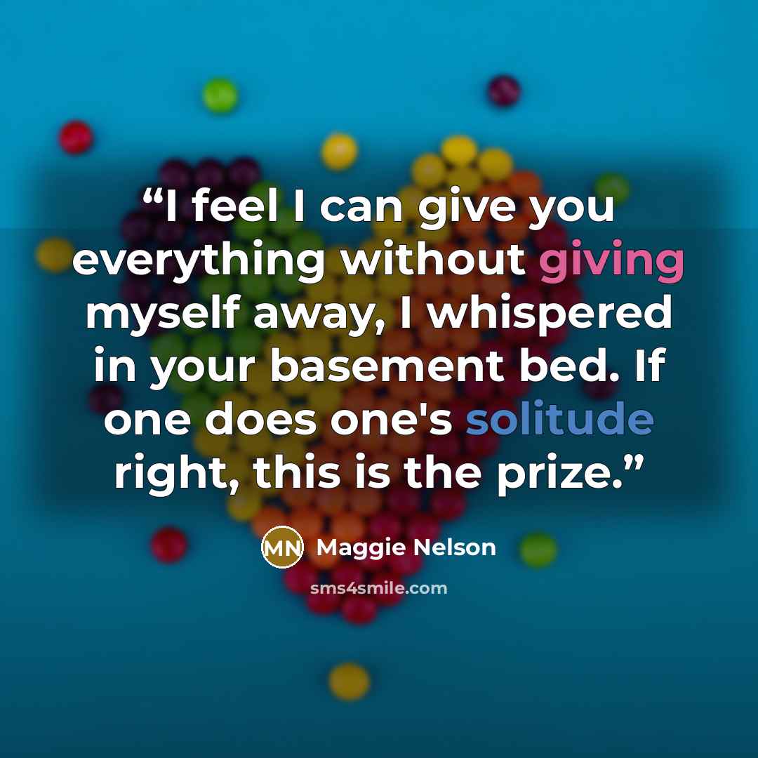 “I feel I can give you everything without giving myself away, I whispered in your basement bed. If one does one's solitude right, this is the prize.” quote by Maggie Nelson