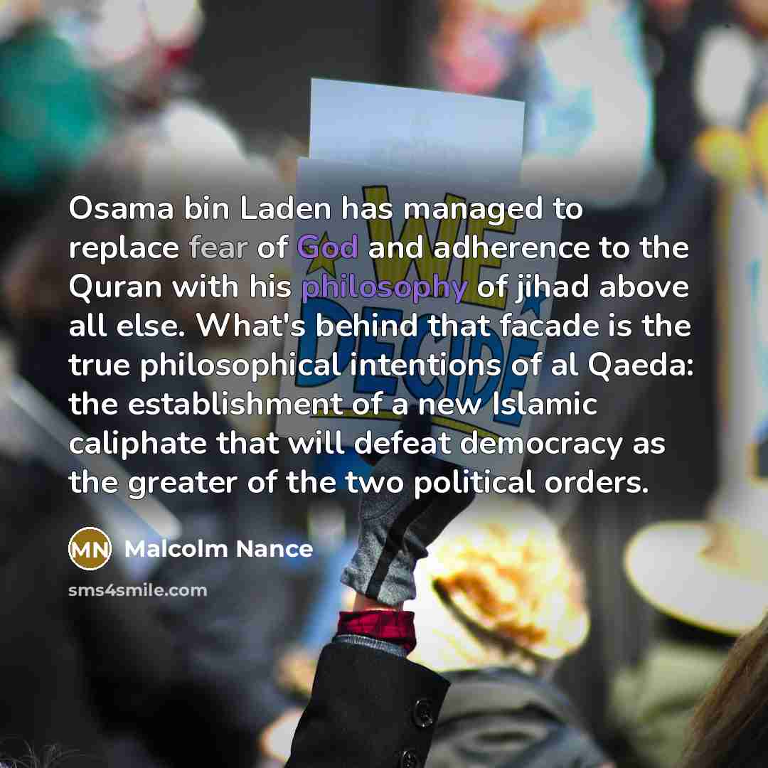“Osama bin Laden has managed to replace fear of God and adherence to the Quran with his philosophy of jihad above all else. What's behind that facade is the true philosophical intentions of al Qaeda: the establishment of a new Islamic caliphate that will defeat democracy as the greater of the two…” quote by Malcolm Nance