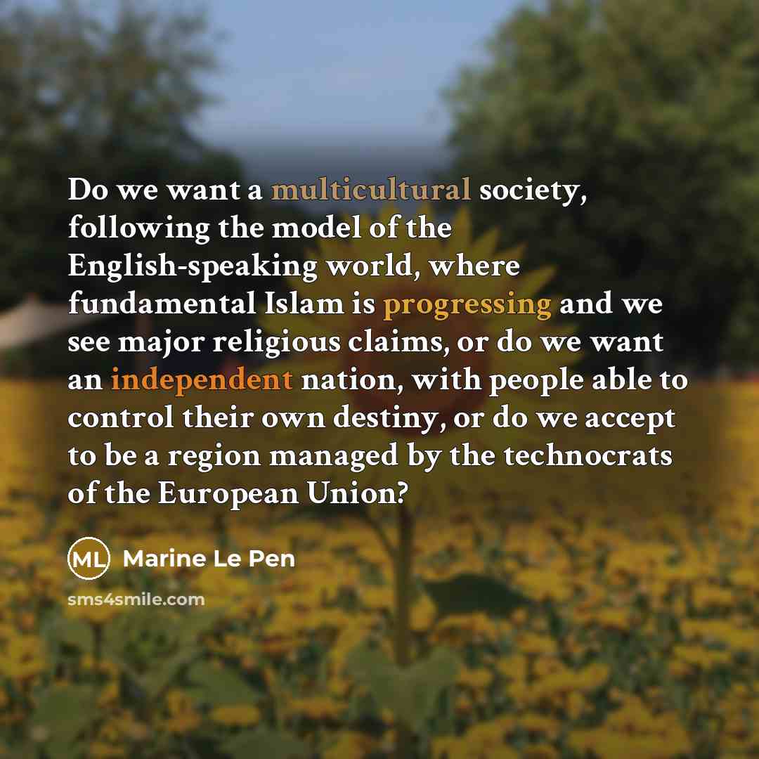 “Do we want a multicultural society, following the model of the English-speaking world, where fundamental Islam is progressing and we see major religious claims, or do we want an independent nation, with people able to control their own destiny, or do we accept to be a region managed by the…” quote by Marine Le Pen