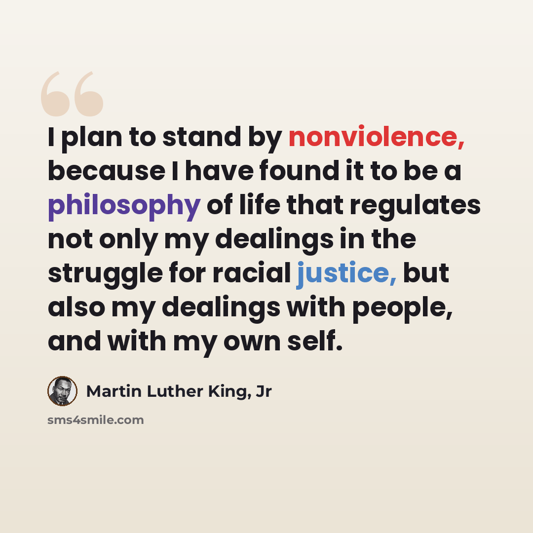 “I plan to stand by nonviolence, because I have found it to be a philosophy of life that regulates not only my dealings in the struggle for racial justice, but also my dealings with people, and with my own self.” quote by Martin Luther King, Jr
