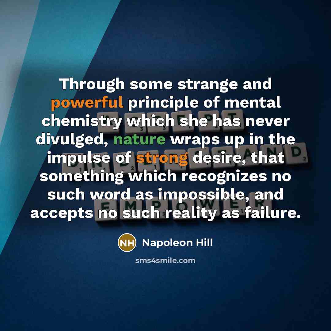 “Through some strange and powerful principle of mental chemistry which she has never divulged, nature wraps up in the impulse of strong desire, that something which recognizes no such word as impossible, and accepts no such reality as failure.” quote by Napoleon Hill