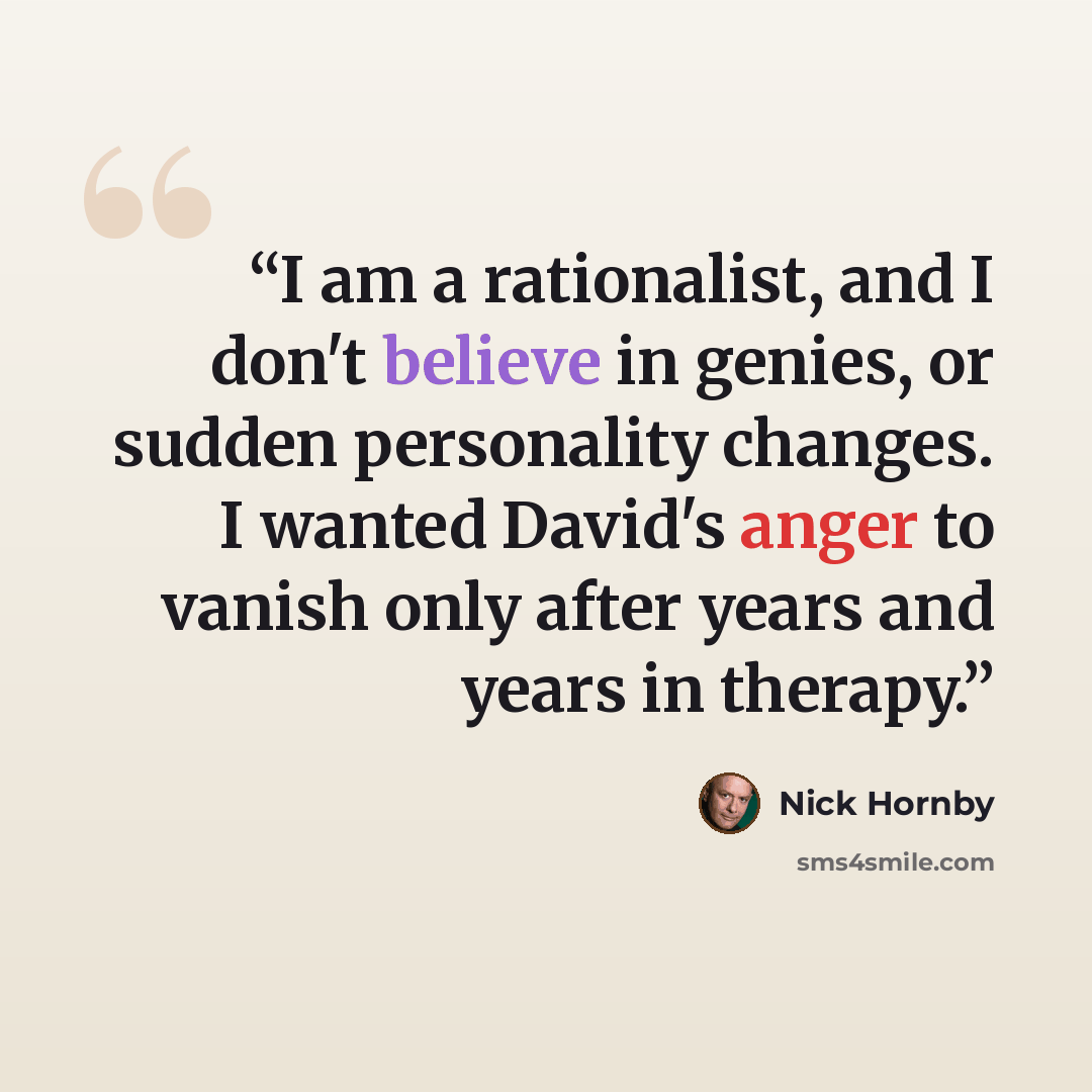 “I am a rationalist, and I don't believe in genies, or sudden personality changes. I wanted David's anger to vanish only after years and years in therapy.” quote by Nick Hornby
