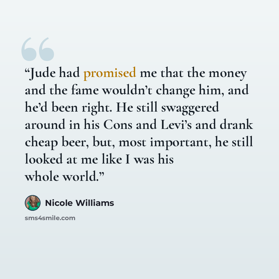 “Jude had promised me that the money and the fame wouldn’t change him, and he’d been right. He still swaggered around in his Cons and Levi’s and drank cheap beer, but, most important, he still looked at me like I was his whole world.” quote by Nicole Williams