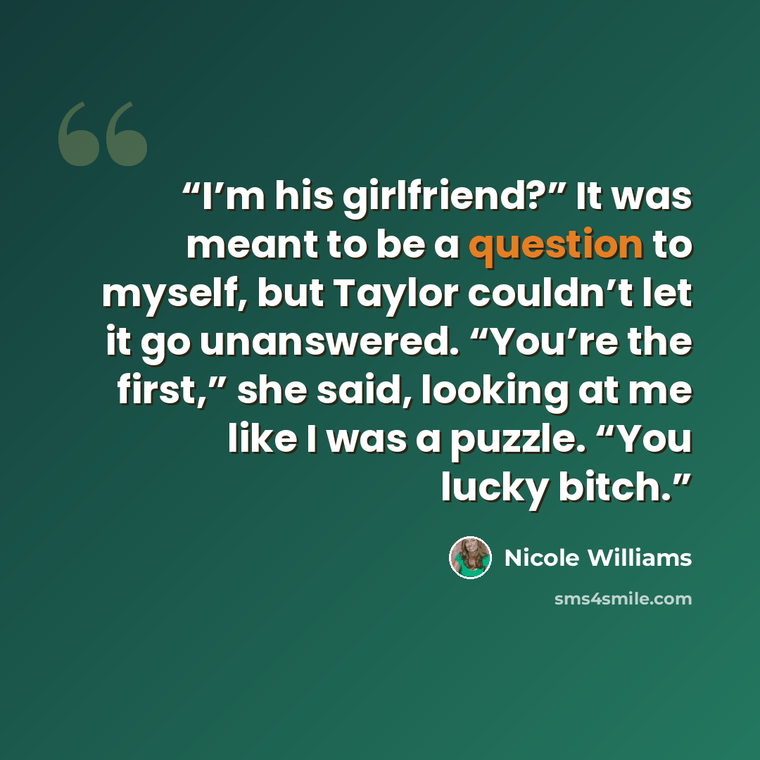 “I’m his girlfriend?” It was meant to be a question to myself, but Taylor couldn’t let it go unanswered. “You’re the first,” she said, looking at me like I was a puzzle. “You lucky bitch.” quote by Nicole Williams