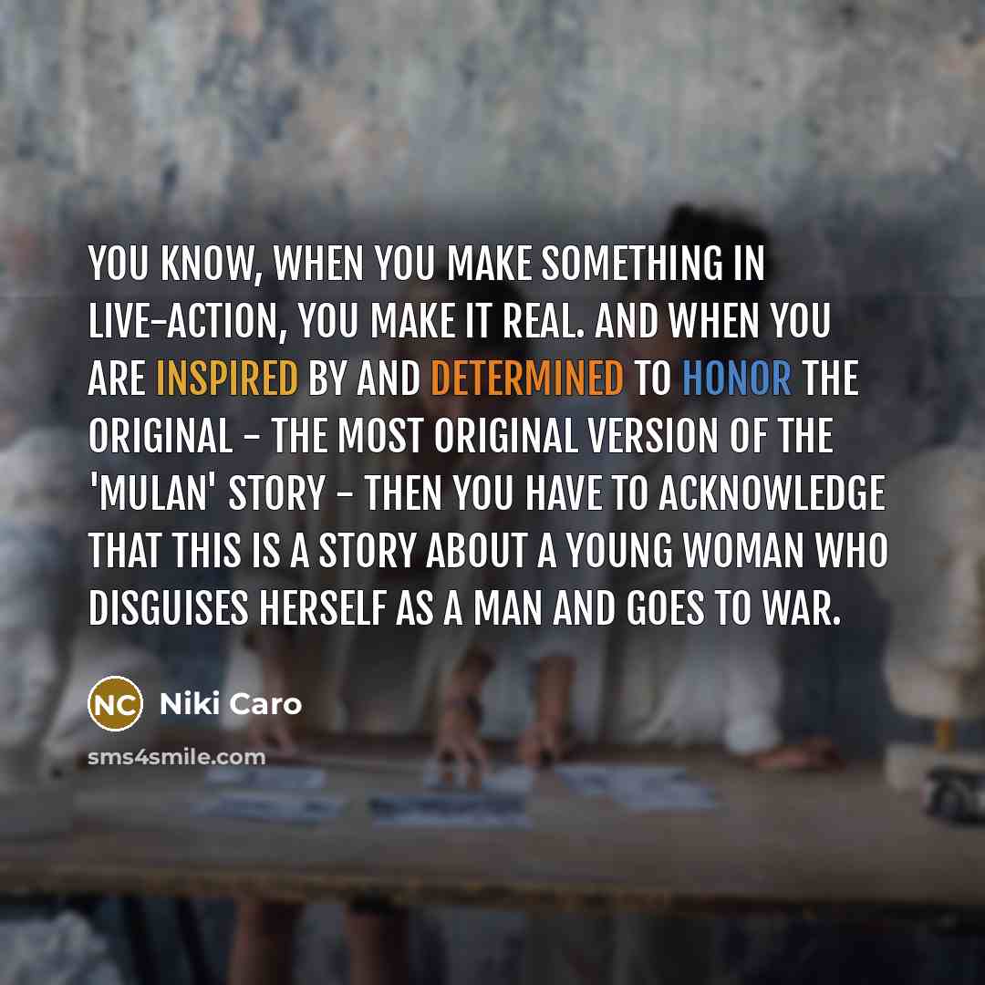 “You know, when you make something in live-action, you make it real. And when you are inspired by and determined to honor the original - the most original version of the 'Mulan' story - then you have to acknowledge that this is a story about a young woman who disguises herself as a man and goes to…” quote by Niki Caro