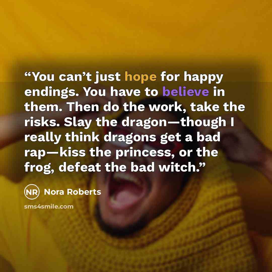 “You can’t just hope for happy endings. You have to believe in them. Then do the work, take the risks. Slay the dragon—though I really think dragons get a bad rap—kiss the princess, or the frog, defeat the bad witch.” quote by Nora Roberts