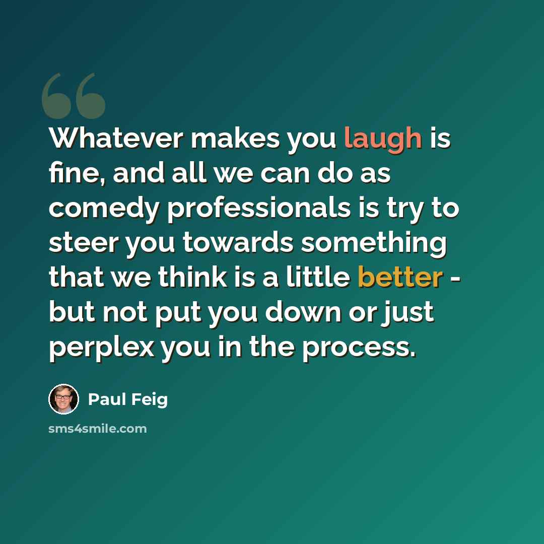 “Whatever makes you laugh is fine, and all we can do as comedy professionals is try to steer you towards something that we think is a little better - but not put you down or just perplex you in the process.” quote by Paul Feig
