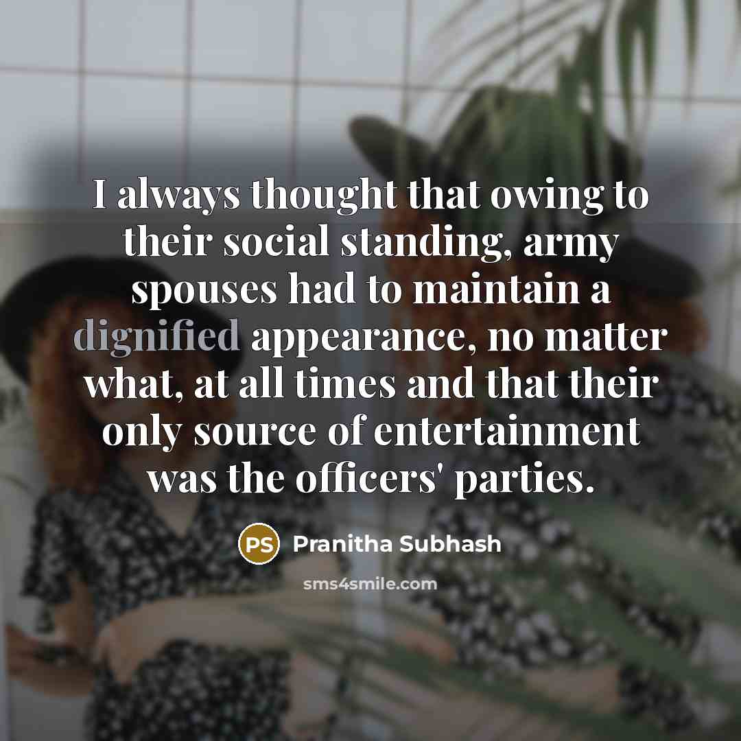 “I always thought that owing to their social standing, army spouses had to maintain a dignified appearance, no matter what, at all times and that their only source of entertainment was the officers' parties.” quote by Pranitha Subhash