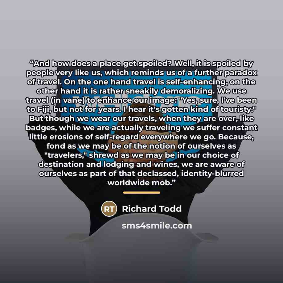 “And how does a place get spoiled? Well, it is spoiled by people very like us, which reminds us of a further paradox of travel. On the one hand travel is self-enhancing, on the other hand it is rather sneakily demoralizing. We use travel (in vane) to enhance our image: "Yes, sure, I've been to…” quote by Richard Todd