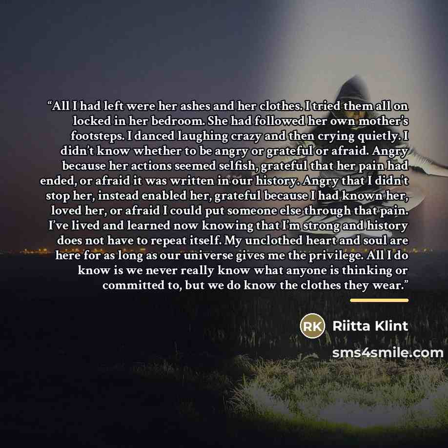 “All I had left were her ashes and her clothes. I tried them all on locked in her bedroom. She had followed her own mother’s footsteps. I danced laughing crazy and then crying quietly. I didn’t know whether to be angry or grateful or afraid. Angry because her actions seemed selfish, grateful that…” quote by Riitta Klint
