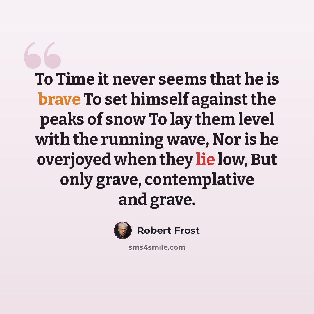 “To Time it never seems that he is brave To set himself against the peaks of snow To lay them level with the running wave, Nor is he overjoyed when they lie low, But only grave, contemplative and grave.” quote by Robert Frost