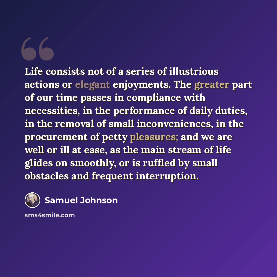 “Life consists not of a series of illustrious actions or elegant enjoyments. The greater part of our time passes in compliance with necessities, in the performance of daily duties, in the removal of small inconveniences, in the procurement of petty pleasures; and we are well or ill at ease, as the…” quote by Samuel Johnson
