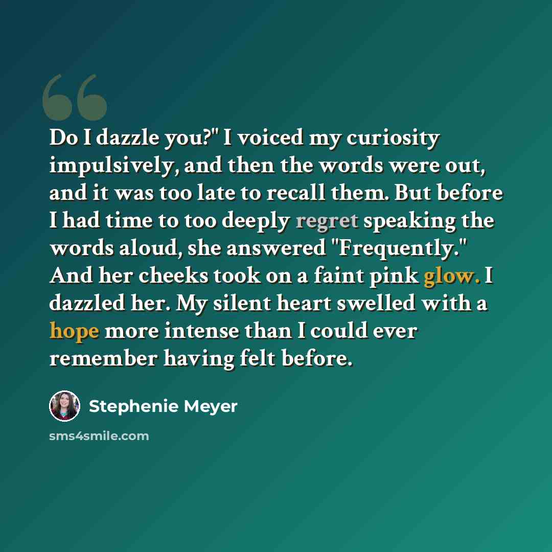 “Do I dazzle you?" I voiced my curiosity impulsively, and then the words were out, and it was too late to recall them. But before I had time to too deeply regret speaking the words aloud, she answered "Frequently." And her cheeks took on a faint pink glow. I dazzled her. My silent heart swelled…” quote by Stephenie Meyer