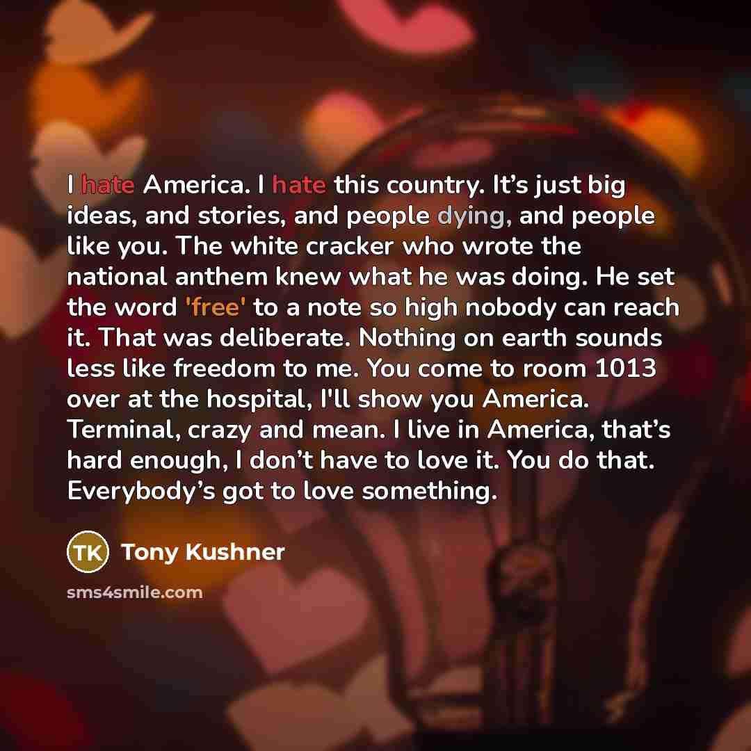 “I hate America. I hate this country. It’s just big ideas, and stories, and people dying, and people like you. The white cracker who wrote the national anthem knew what he was doing. He set the word 'free' to a note so high nobody can reach it. That was deliberate. Nothing on earth sounds less like…” quote by Tony Kushner