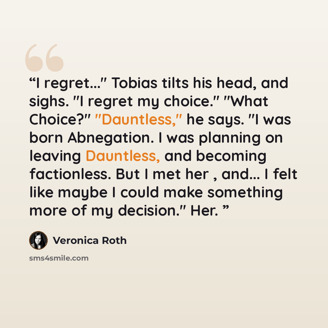 “I regret..." Tobias tilts his head, and sighs. "I regret my choice." "What Choice?" "Dauntless," he says. "I was born Abnegation. I was planning on leaving Dauntless, and becoming factionless. But I met her , and... I felt like maybe I could make something more of my decision." Her.” quote by Veronica Roth