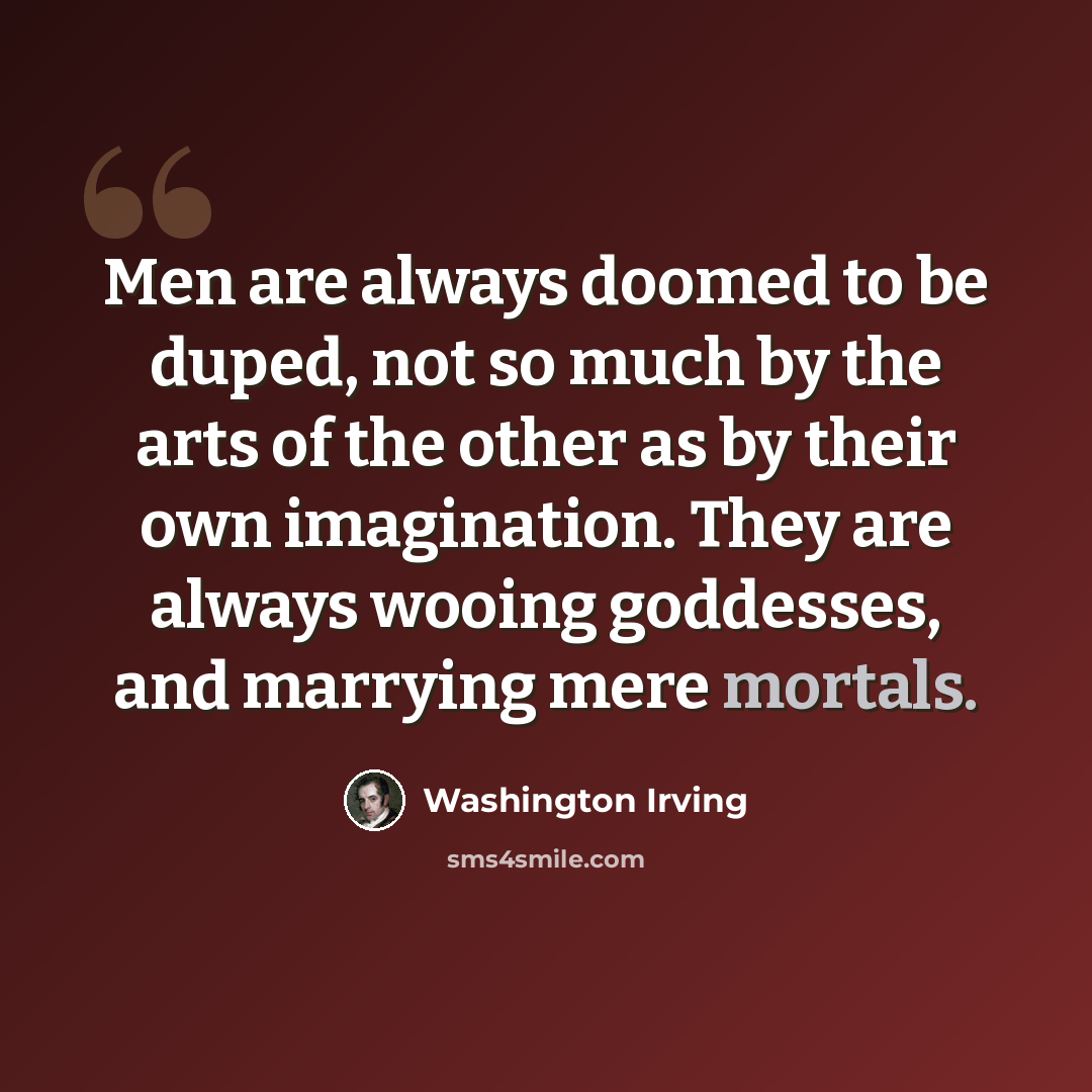 “Men are always doomed to be duped, not so much by the arts of the other as by their own imagination. They are always wooing goddesses, and marrying mere mortals.” quote by Washington Irving