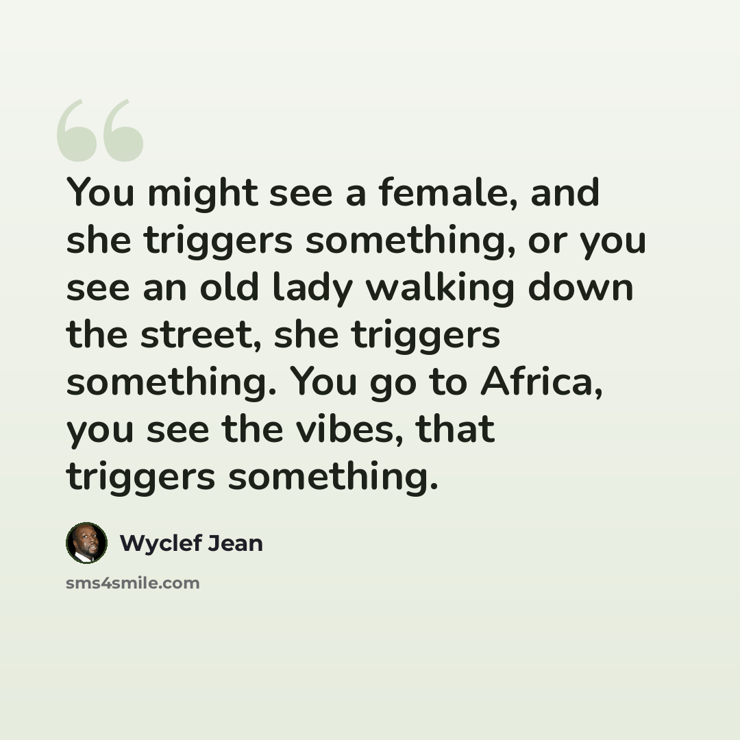 “You might see a female, and she triggers something, or you see an old lady walking down the street, she triggers something. You go to Africa, you see the vibes, that triggers something.” quote by Wyclef Jean