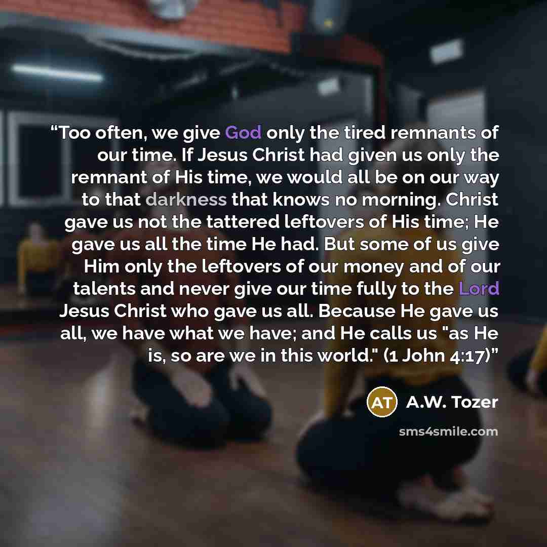 “Too often, we give God only the tired remnants of our time. If Jesus Christ had given us only the remnant of His time, we would all be on our way to that darkness that knows no morning. Christ gave us not the tattered leftovers of His time; He gave us all the time He had. But some of us give Him…” quote by A.W. Tozer