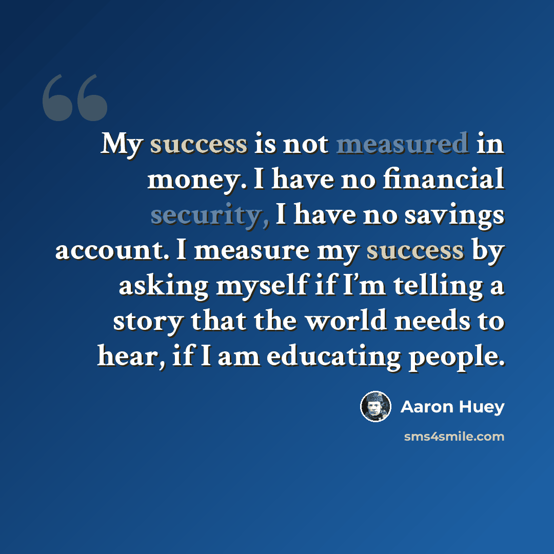 “My success is not measured in money. I have no financial security, I have no savings account. I measure my success by asking myself if I’m telling a story that the world needs to hear, if I am educating people.” quote by Aaron Huey