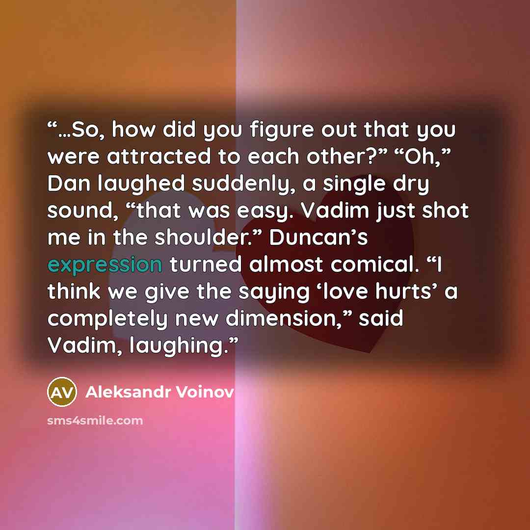 “…So, how did you figure out that you were attracted to each other?” “Oh,” Dan laughed suddenly, a single dry sound, “that was easy. Vadim just shot me in the shoulder.” Duncan’s expression turned almost comical. “I think we give the saying ‘love hurts’ a completely new dimension,” said Vadim…” quote by Aleksandr Voinov