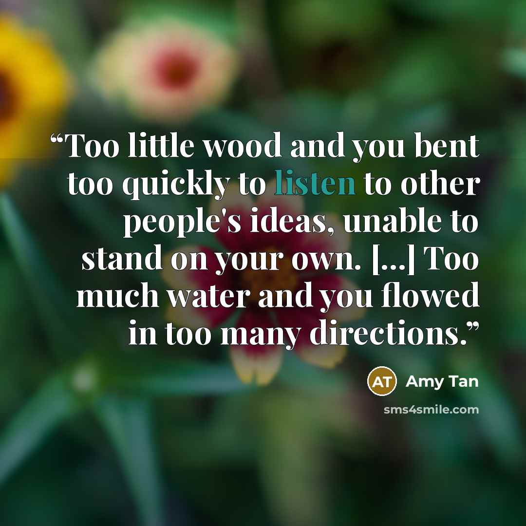 “Too little wood and you bent too quickly to listen to other people's ideas, unable to stand on your own. [...] Too much water and you flowed in too many directions.” quote by Amy Tan