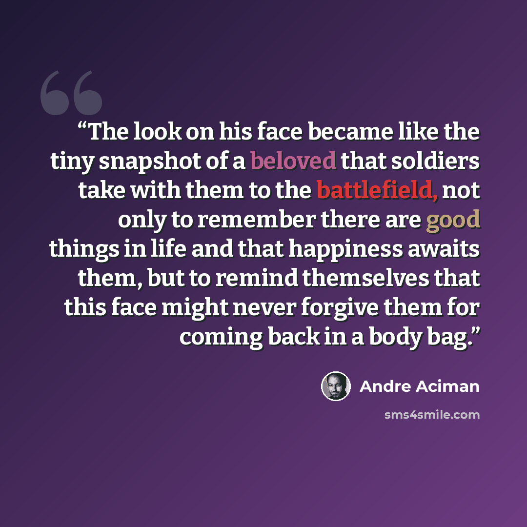 “The look on his face became like the tiny snapshot of a beloved that soldiers take with them to the battlefield, not only to remember there are good things in life and that happiness awaits them, but to remind themselves that this face might never forgive them for coming back in a body bag.” quote by André Aciman