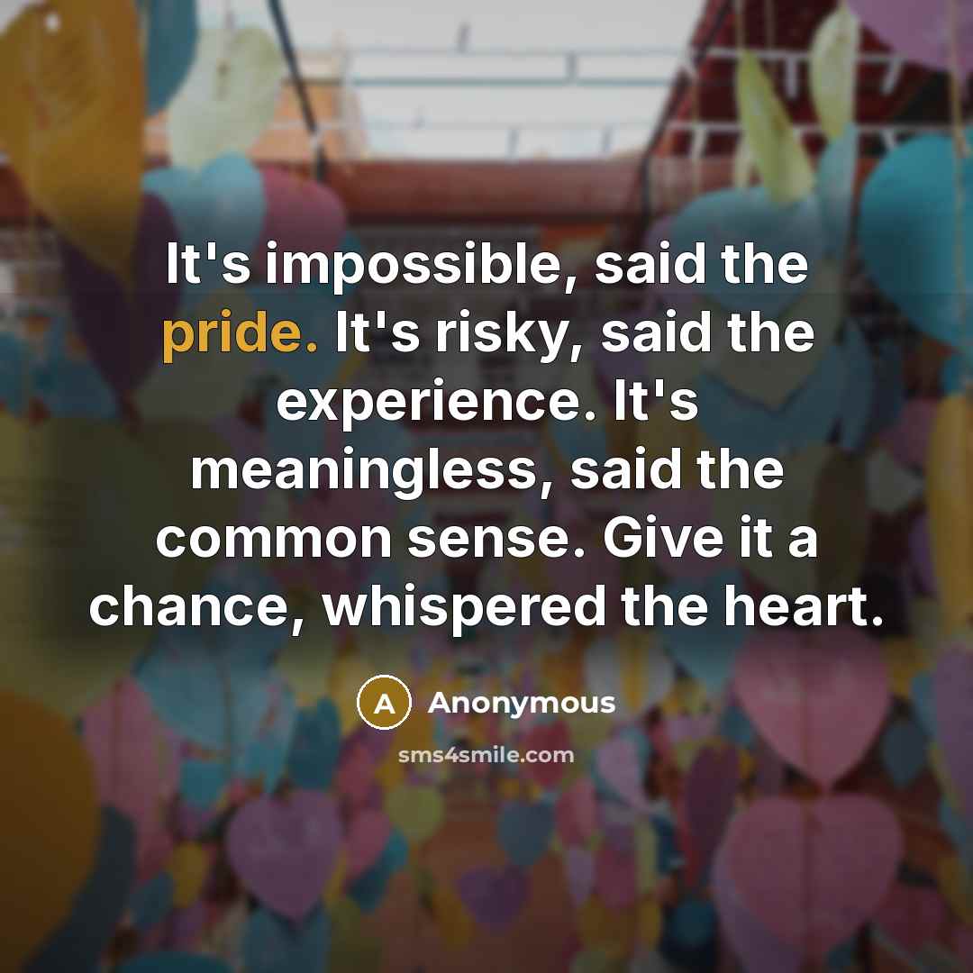“It's impossible, said the pride. It's risky, said the experience. It's meaningless, said the common sense. Give it a chance, whispered the heart.” quote by Anonymous
