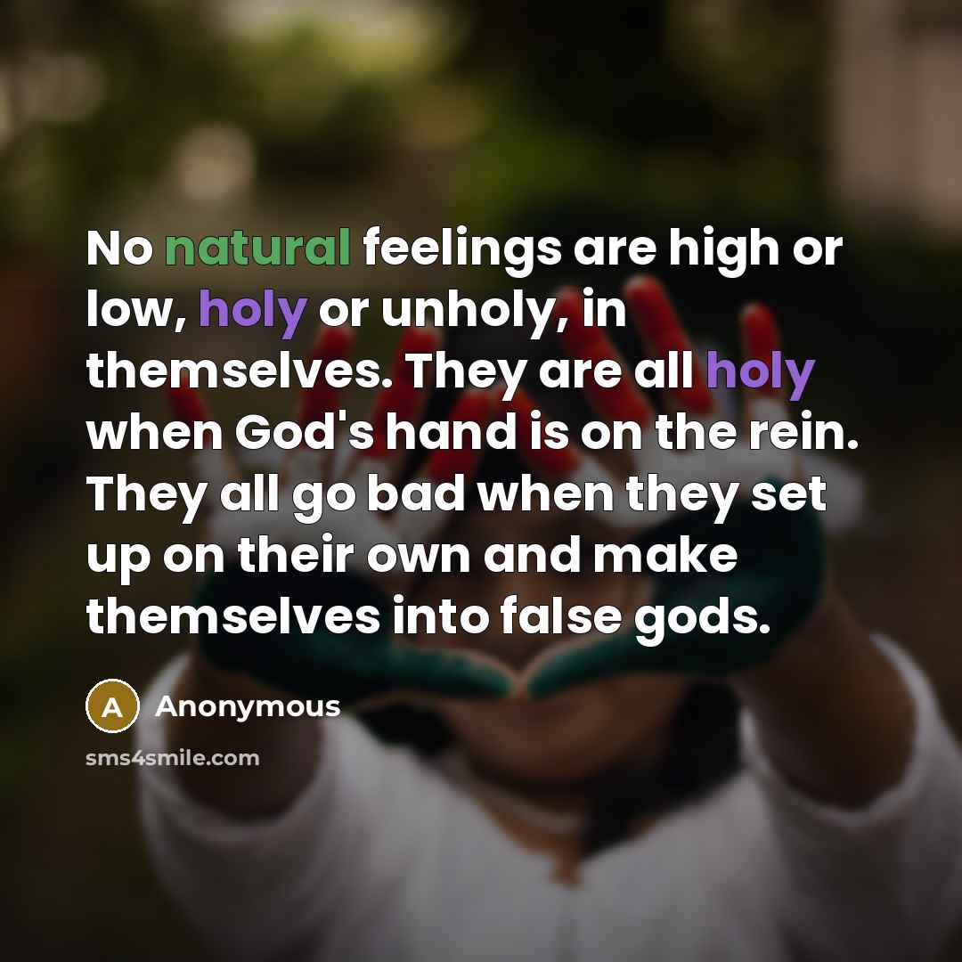 “No natural feelings are high or low, holy or unholy, in themselves. They are all holy when God's hand is on the rein. They all go bad when they set up on their own and make themselves into false gods.” quote by Anonymous