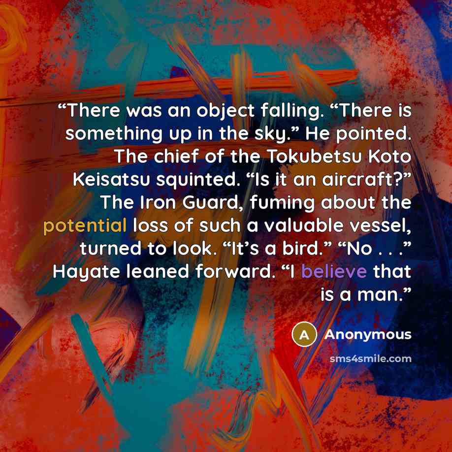 “There was an object falling. “There is something up in the sky.” He pointed. The chief of the Tokubetsu Koto Keisatsu squinted. “Is it an aircraft?” The Iron Guard, fuming about the potential loss of such a valuable vessel, turned to look. “It’s a bird.” “No . . .” Hayate leaned forward. “I…” quote by Anonymous