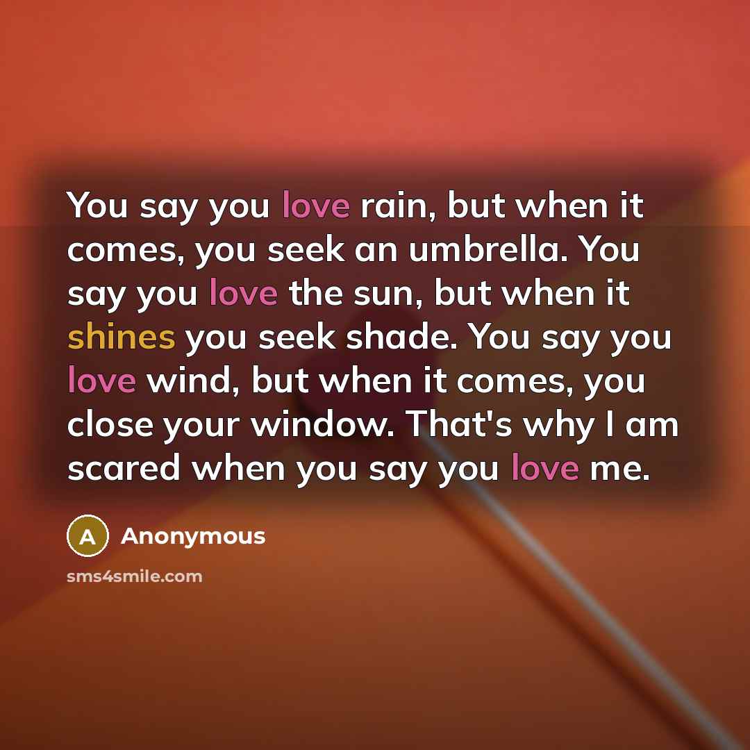 “You say you love rain, but when it comes, you seek an umbrella. You say you love the sun, but when it shines you seek shade. You say you love wind, but when it comes, you close your window. That's why I am scared when you say you love me.” quote by Anonymous