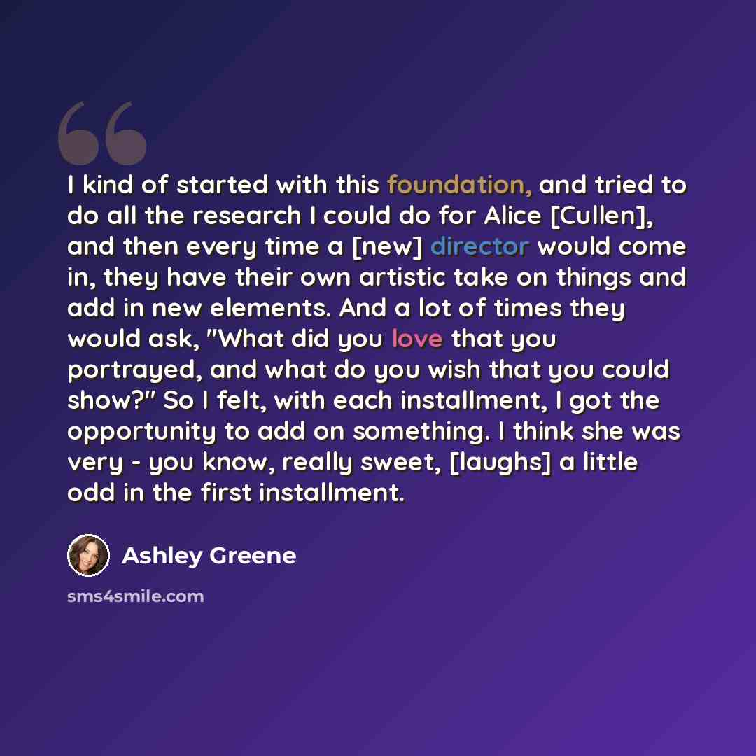 “I kind of started with this foundation, and tried to do all the research I could do for Alice [Cullen], and then every time a [new] director would come in, they have their own artistic take on things and add in new elements. And a lot of times they would ask, "What did you love that you portrayed…” quote by Ashley Greene