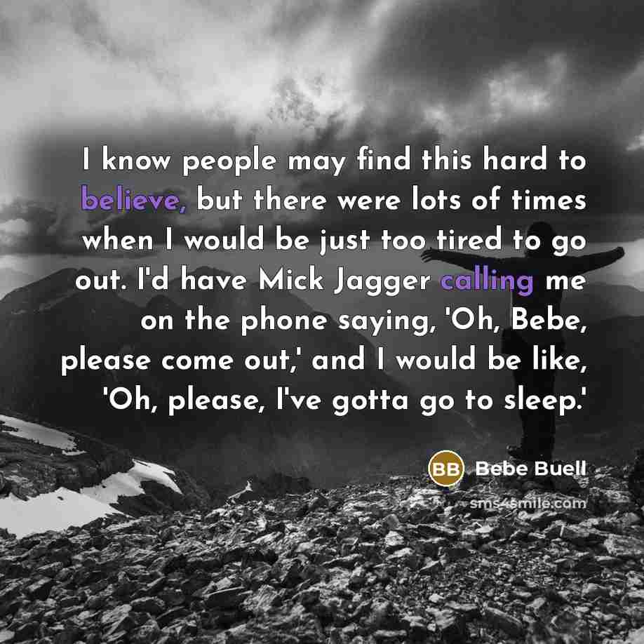 “I know people may find this hard to believe, but there were lots of times when I would be just too tired to go out. I'd have Mick Jagger calling me on the phone saying, 'Oh, Bebe, please come out,' and I would be like, 'Oh, please, I've gotta go to sleep.'” quote by Bebe Buell