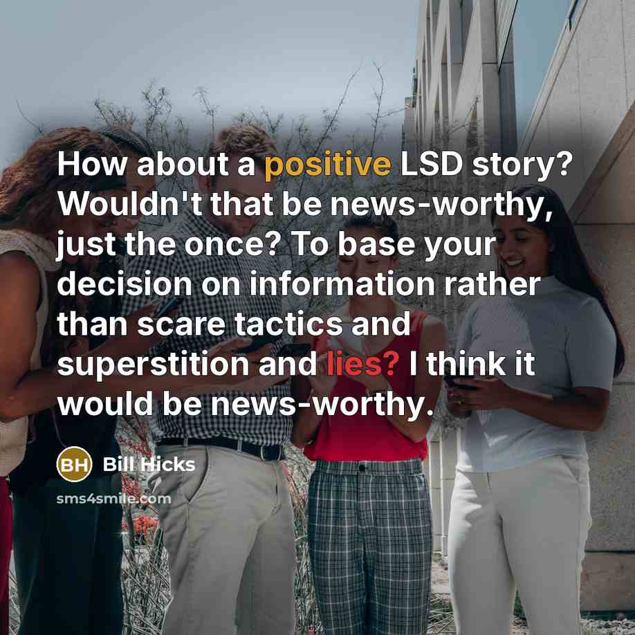 “How about a positive LSD story? Wouldn't that be news-worthy, just the once? To base your decision on information rather than scare tactics and superstition and lies? I think it would be news-worthy.” quote by Bill Hicks
