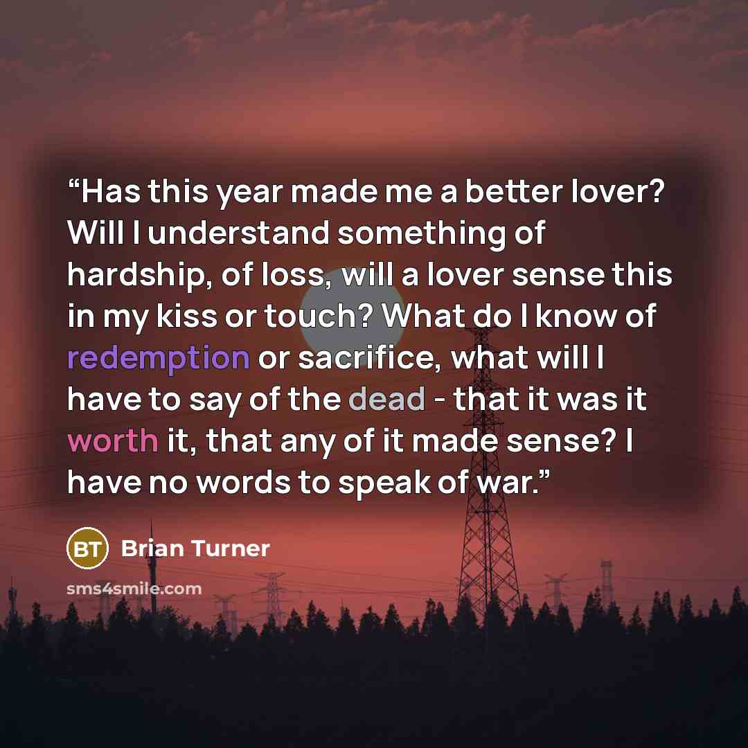 “Has this year made me a better lover? Will I understand something of hardship, of loss, will a lover sense this in my kiss or touch? What do I know of redemption or sacrifice, what will I have to say of the dead - that it was it worth it, that any of it made sense? I have no words to speak of war.” quote by Brian Turner