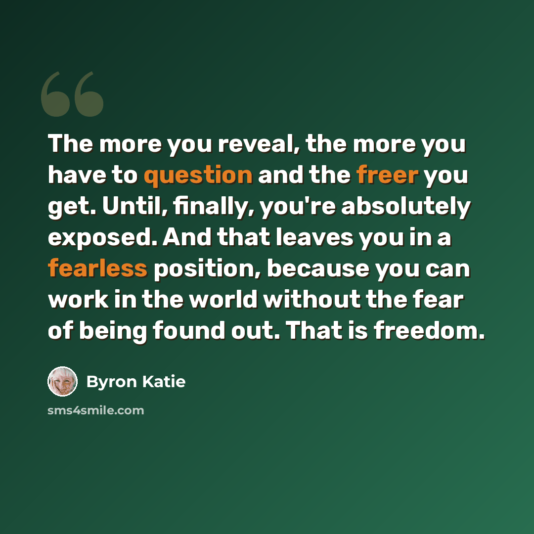 “The more you reveal, the more you have to question and the freer you get. Until, finally, you're absolutely exposed. And that leaves you in a fearless position, because you can work in the world without the fear of being found out. That is freedom.” quote by Byron Katie
