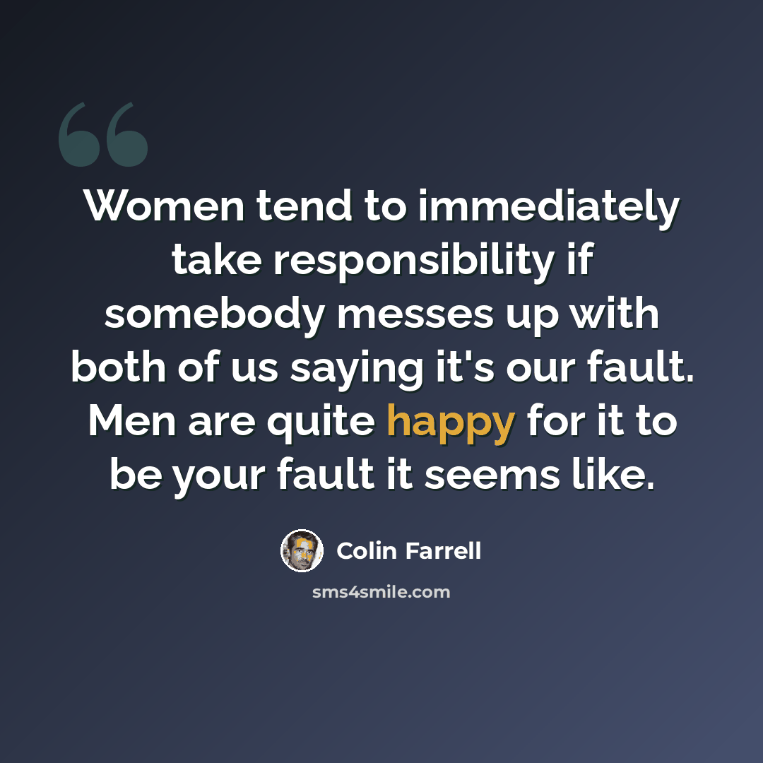 “Women tend to immediately take responsibility if somebody messes up with both of us saying it's our fault. Men are quite happy for it to be your fault it seems like.” quote by Colin Farrell
