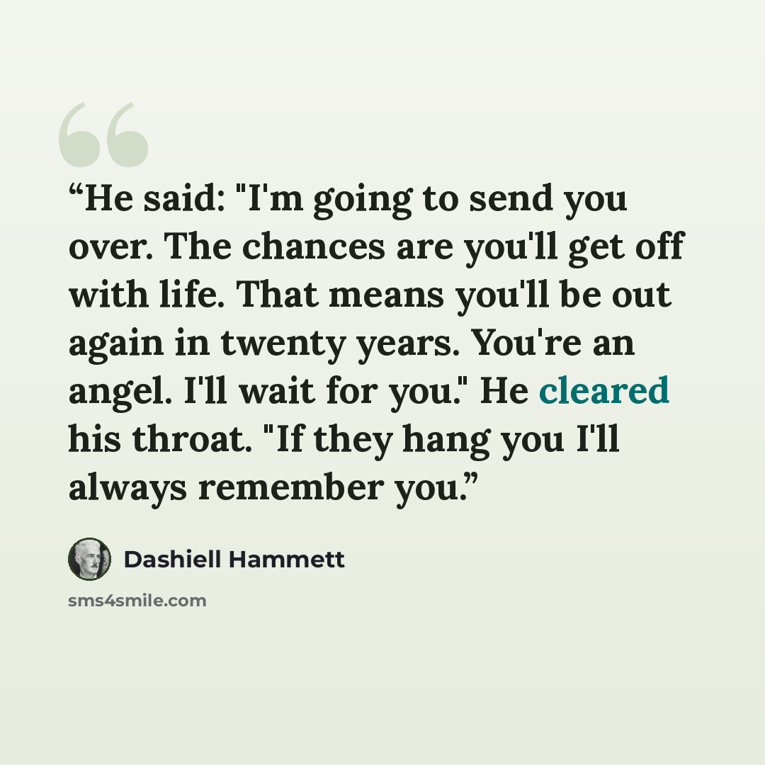 “He said: "I'm going to send you over. The chances are you'll get off with life. That means you'll be out again in twenty years. You're an angel. I'll wait for you." He cleared his throat. "If they hang you I'll always remember you.” quote by Dashiell Hammett