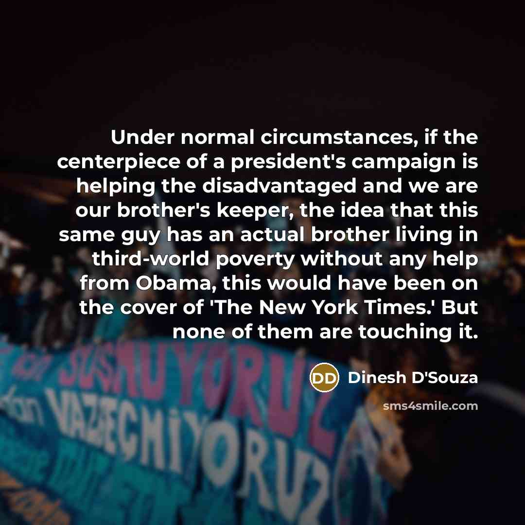 “Under normal circumstances, if the centerpiece of a president's campaign is helping the disadvantaged and we are our brother's keeper, the idea that this same guy has an actual brother living in third-world poverty without any help from Obama, this would have been on the cover of 'The New York…” quote by Dinesh D'Souza