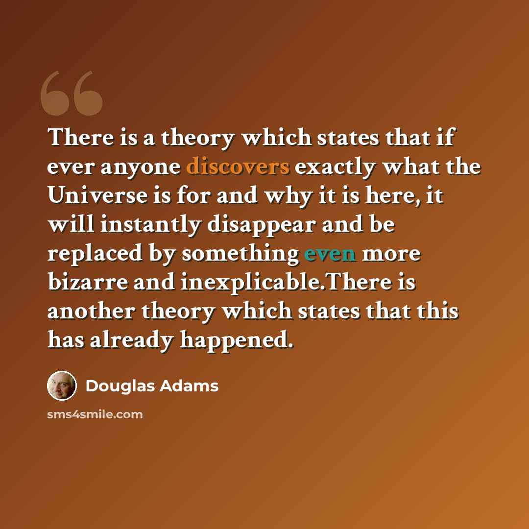 “There is a theory which states that if ever anyone discovers exactly what the Universe is for and why it is here, it will instantly disappear and be replaced by something even more bizarre and inexplicable.There is another theory which states that this has already happened.” quote by Douglas Adams