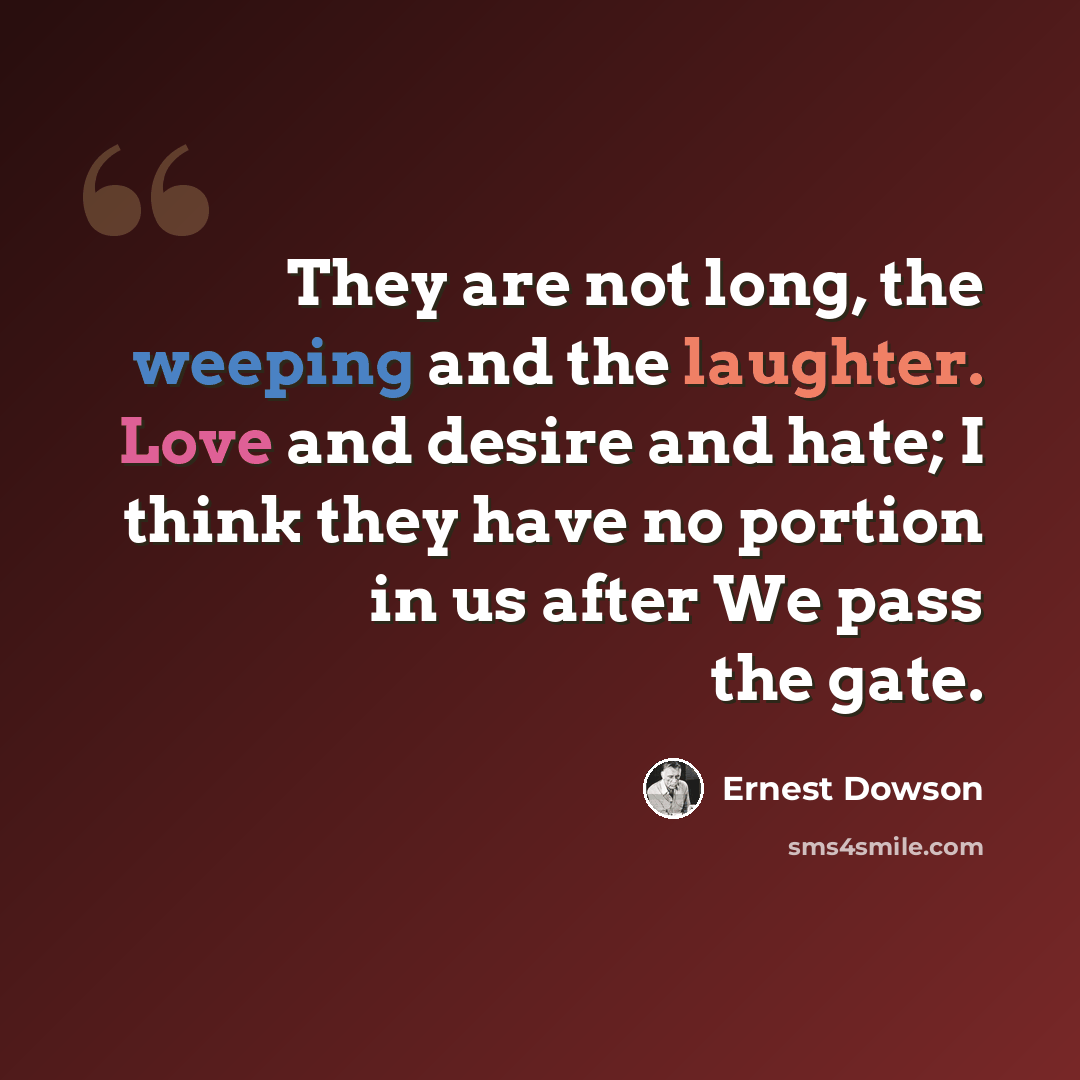 “They are not long, the weeping and the laughter. Love and desire and hate; I think they have no portion in us after We pass the gate.” quote by Ernest Dowson
