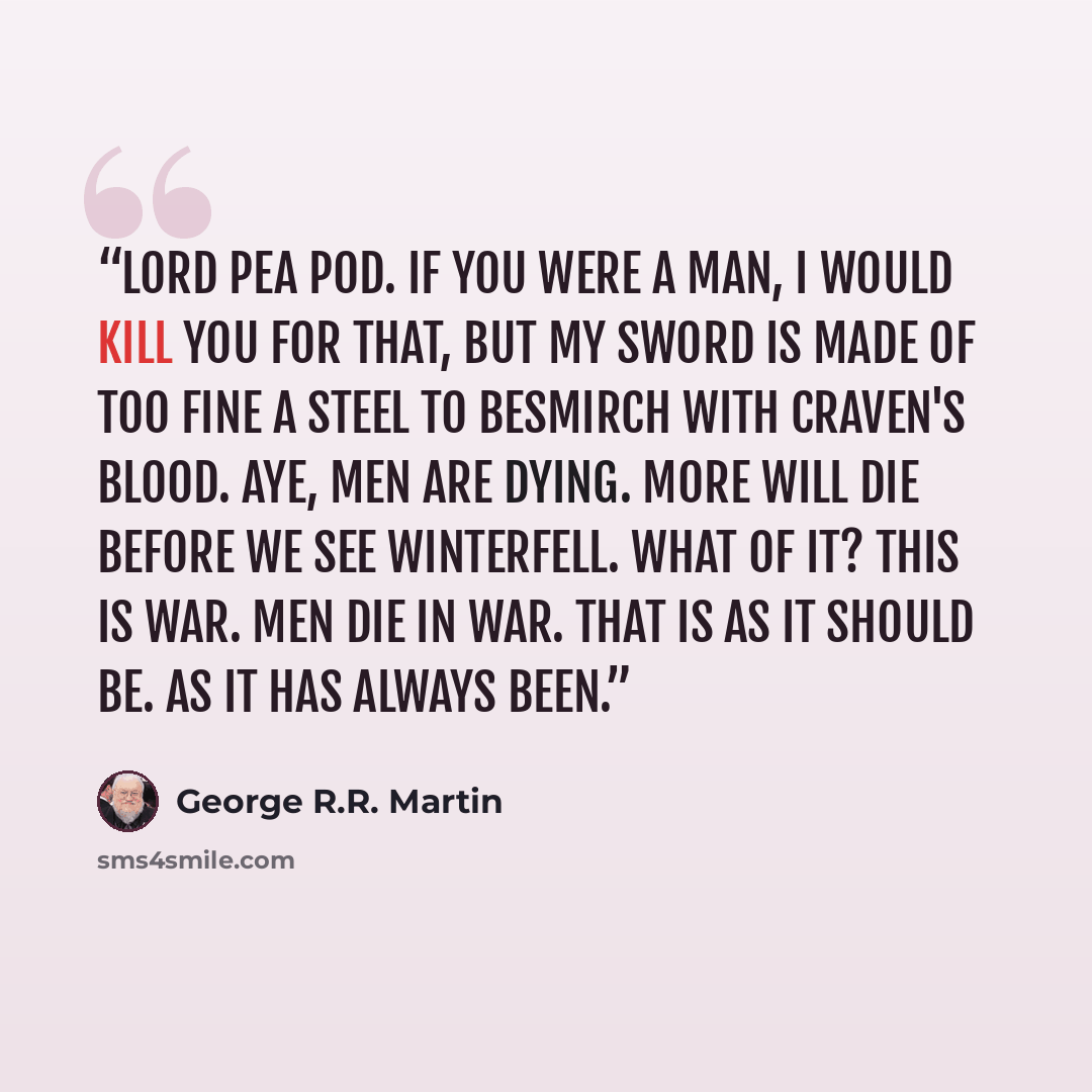 “Lord Pea Pod. If you were a man, I would kill you for that, but my sword is made of too fine a steel to besmirch with craven's blood. Aye, men are dying. More will die before we see Winterfell. What of it? This is war. Men die in war. That is as it should be. As it has always been.” quote by George R.R. Martin