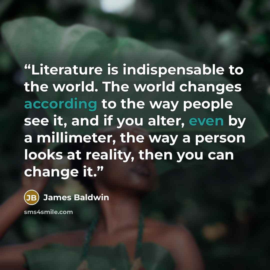 “Literature is indispensable to the world. The world changes according to the way people see it, and if you alter, even by a millimeter, the way a person looks at reality, then you can change it.” quote by James Baldwin