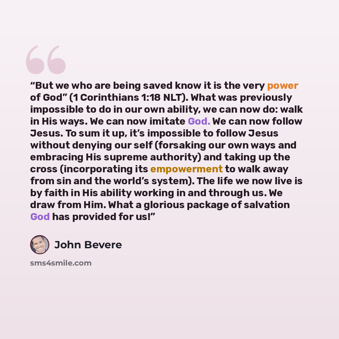 “But we who are being saved know it is the very power of God” (1 Corinthians 1:18 NLT). What was previously impossible to do in our own ability, we can now do: walk in His ways. We can now imitate God. We can now follow Jesus. To sum it up, it’s impossible to follow Jesus without denying our self…” quote by John Bevere