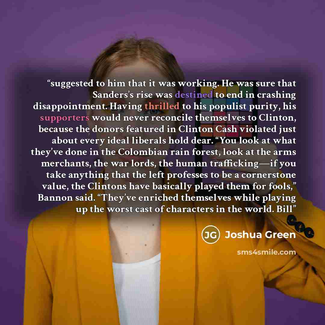 “suggested to him that it was working. He was sure that Sanders’s rise was destined to end in crashing disappointment. Having thrilled to his populist purity, his supporters would never reconcile themselves to Clinton, because the donors featured in Clinton Cash violated just about every ideal…” quote by Joshua Green