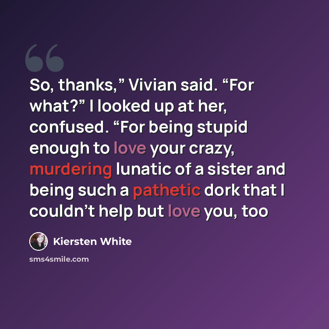 “So, thanks,” Vivian said. “For what?” I looked up at her, confused. “For being stupid enough to love your crazy, murdering lunatic of a sister and being such a pathetic dork that I couldn’t help but love you, too” quote by Kiersten White