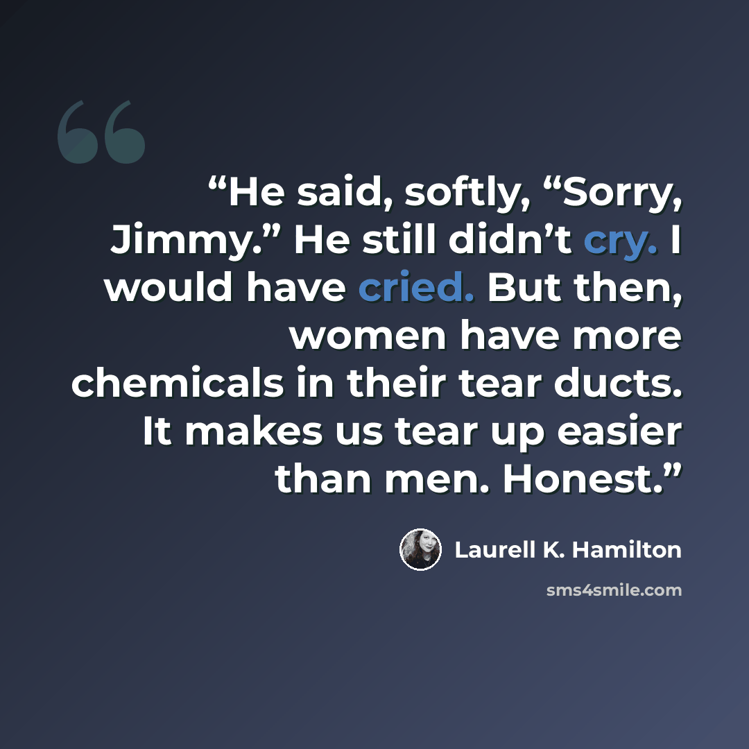 “He said, softly, “Sorry, Jimmy.” He still didn’t cry. I would have cried. But then, women have more chemicals in their tear ducts. It makes us tear up easier than men. Honest.” quote by Laurell K. Hamilton