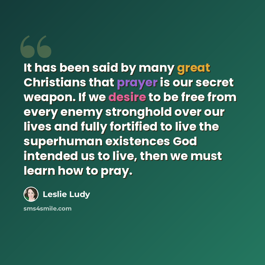 “It has been said by many great Christians that prayer is our secret weapon. If we desire to be free from every enemy stronghold over our lives and fully fortified to live the superhuman existences God intended us to live, then we must learn how to pray.” quote by Leslie Ludy