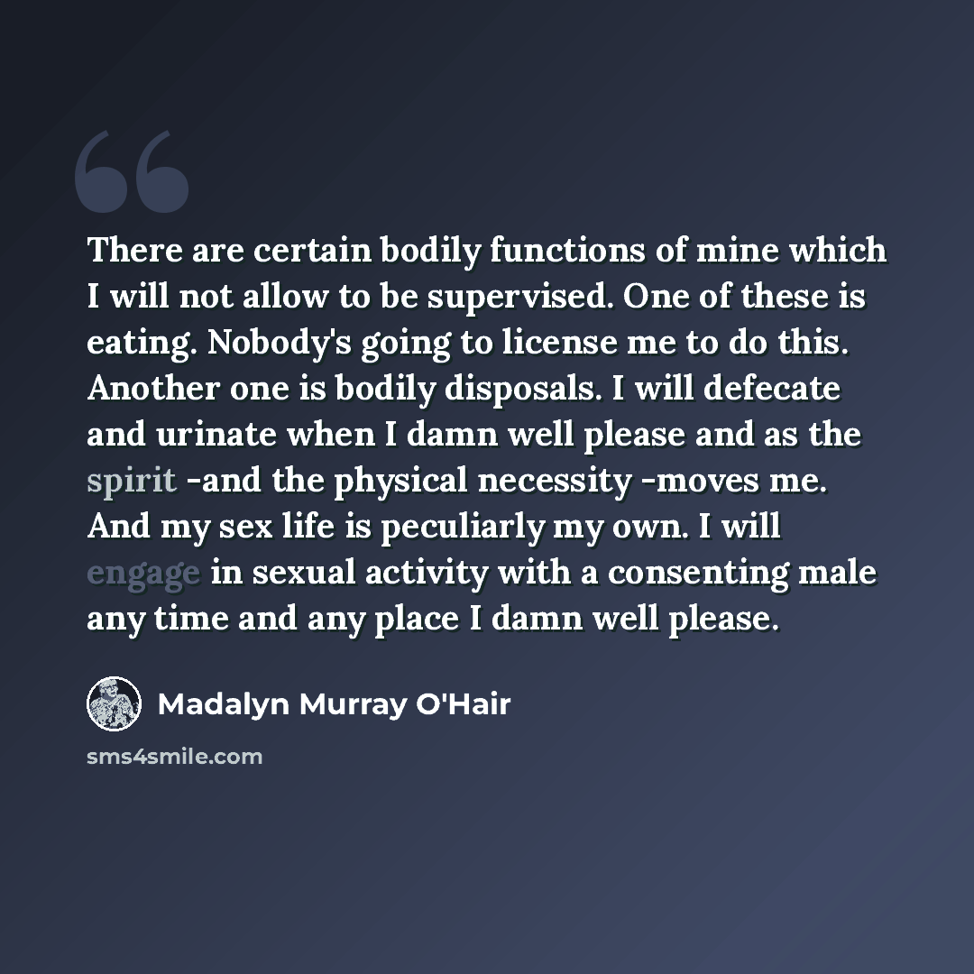 “There are certain bodily functions of mine which I will not allow to be supervised. One of these is eating. Nobody's going to license me to do this. Another one is bodily disposals. I will defecate and urinate when I damn well please and as the spirit -and the physical necessity -moves me. And my…” quote by Madalyn Murray O'Hair