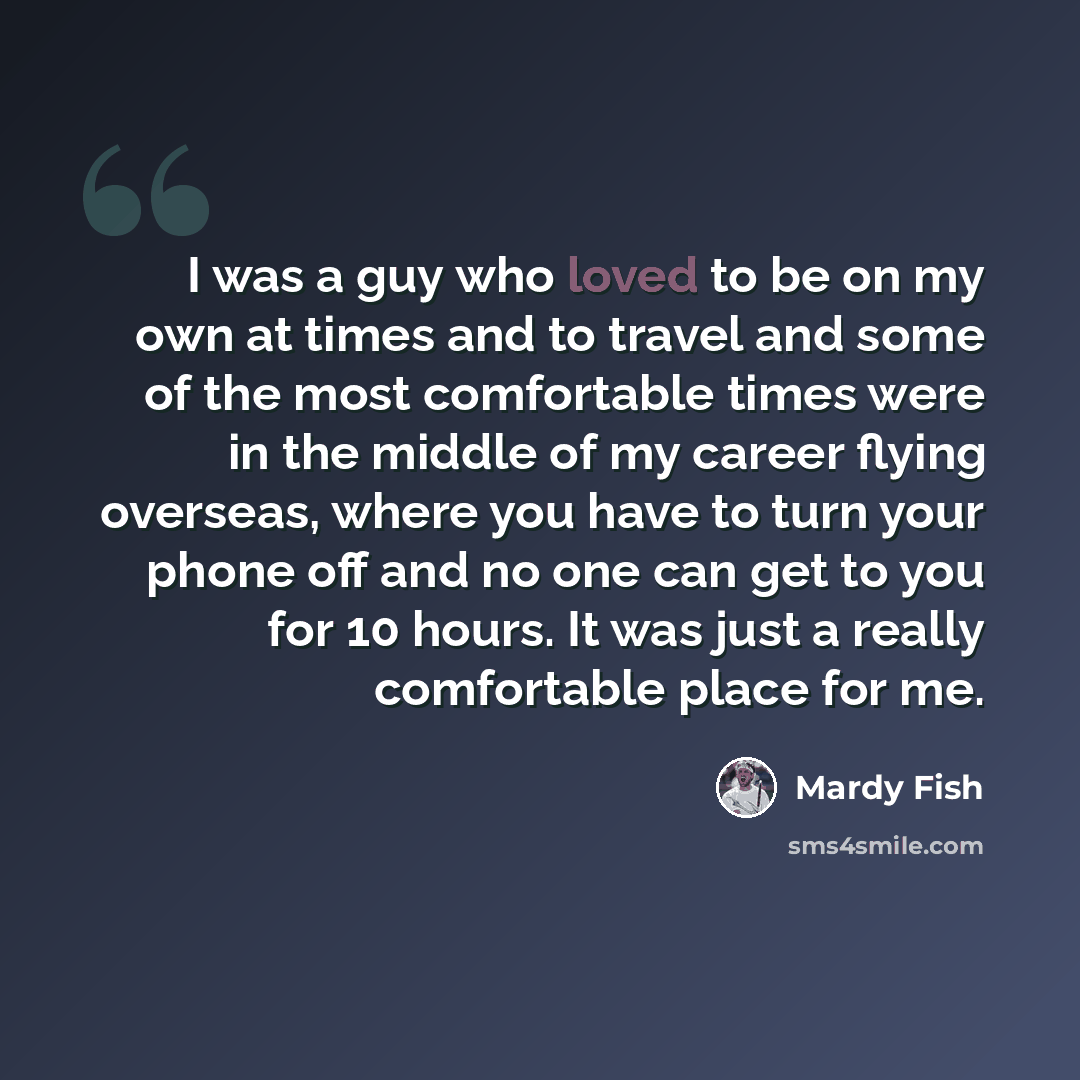 “I was a guy who loved to be on my own at times and to travel and some of the most comfortable times were in the middle of my career flying overseas, where you have to turn your phone off and no one can get to you for 10 hours. It was just a really comfortable place for me.” quote by Mardy Fish